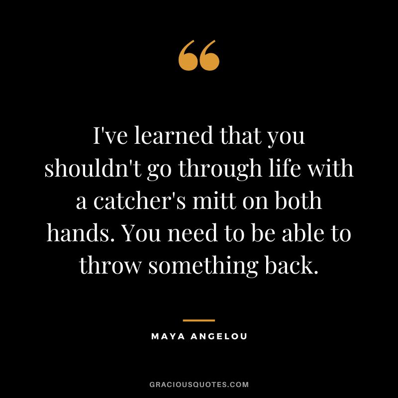 I've learned that you shouldn't go through life with a catcher's mitt on both hands. You need to be able to throw something back. - Maya Angelou