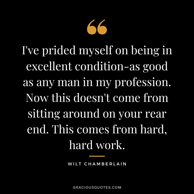 I've prided myself on being in excellent condition-as good as any man in my profession. Now this doesn't come from sitting around on your rear end. This comes from hard, hard work.