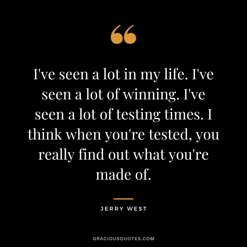 I've seen a lot in my life. I've seen a lot of winning. I've seen a lot of testing times. I think when you're tested, you really find out what you're made of.