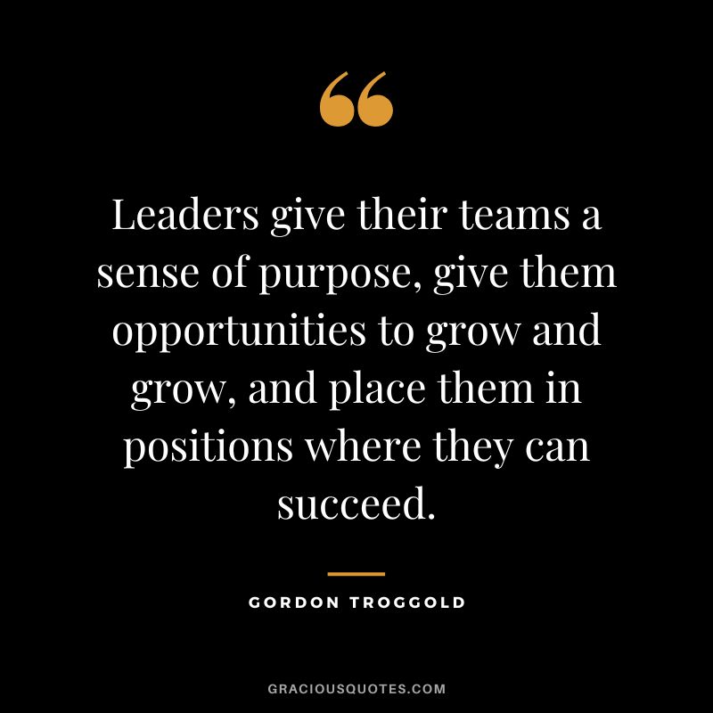 Leaders give their teams a sense of purpose, give them opportunities to grow and grow, and place them in positions where they can succeed. - Gordon Troggold