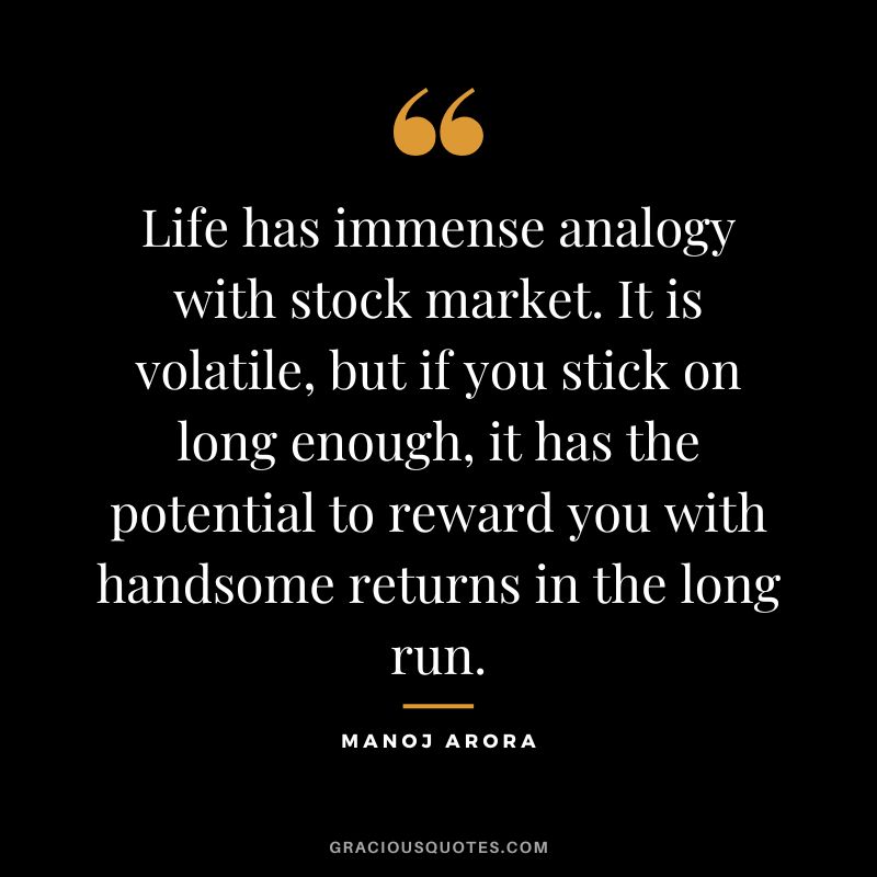 Life has immense analogy with stock market. It is volatile, but if you stick on long enough, it has the potential to reward you with handsome returns in the long run. ― Manoj Arora