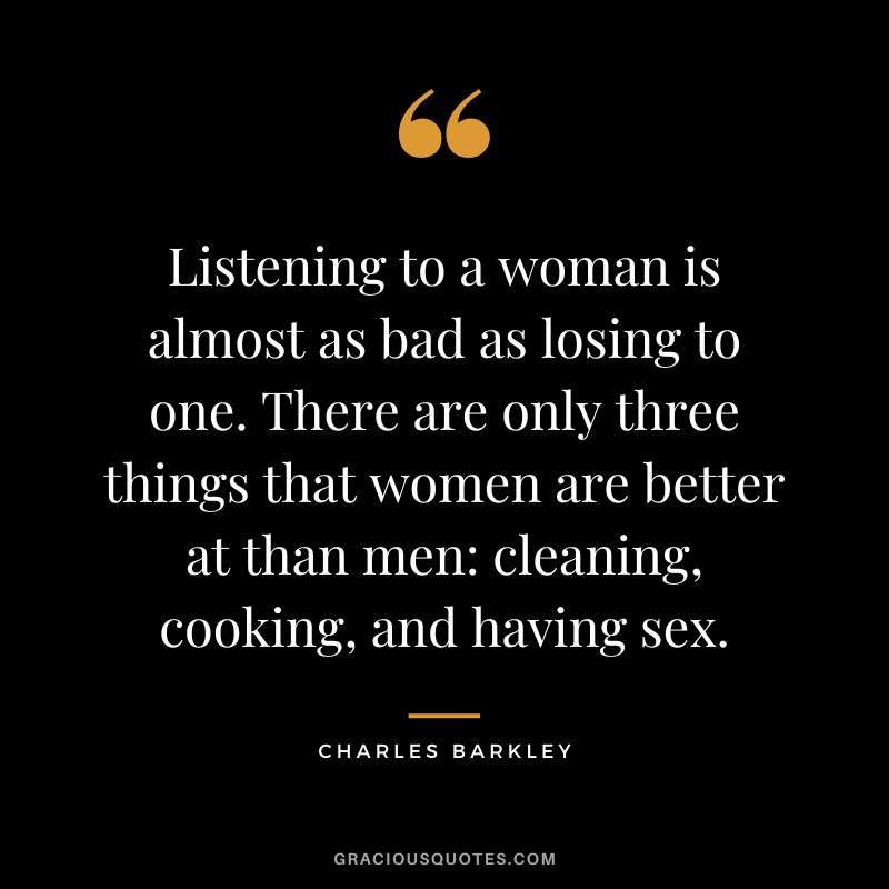 Listening to a woman is almost as bad as losing to one. There are only three things that women are better at than men: cleaning, cooking, and having sex.