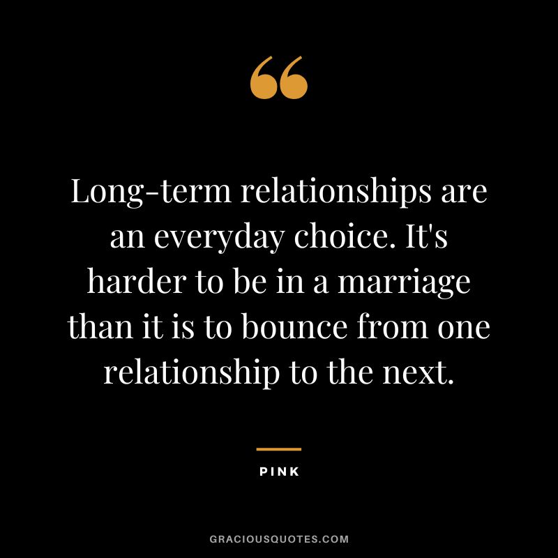 Long-term relationships are an everyday choice. It's harder to be in a marriage than it is to bounce from one relationship to the next. - Pink