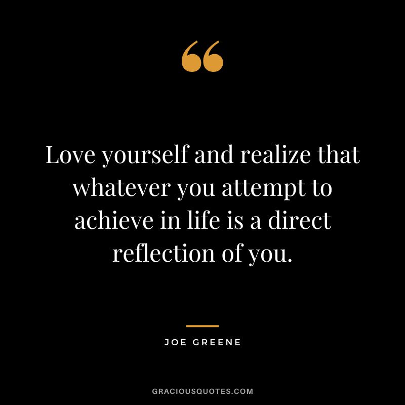 Love yourself and realize that whatever you attempt to achieve in life is a direct reflection of you.