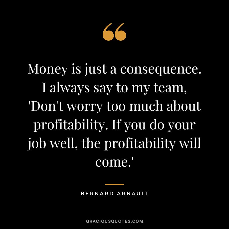 Money is just a consequence. I always say to my team, 'Don't worry too much about profitability. If you do your job well, the profitability will come.' - Bernard Arnault