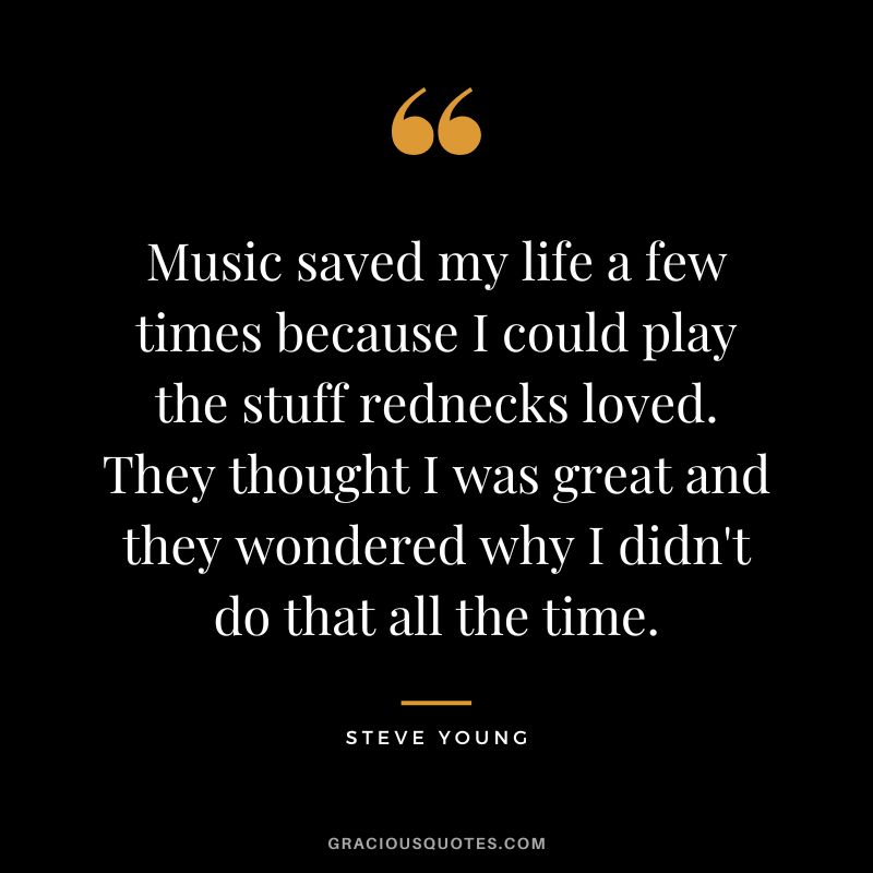 Music saved my life a few times because I could play the stuff rednecks loved. They thought I was great and they wondered why I didn't do that all the time.