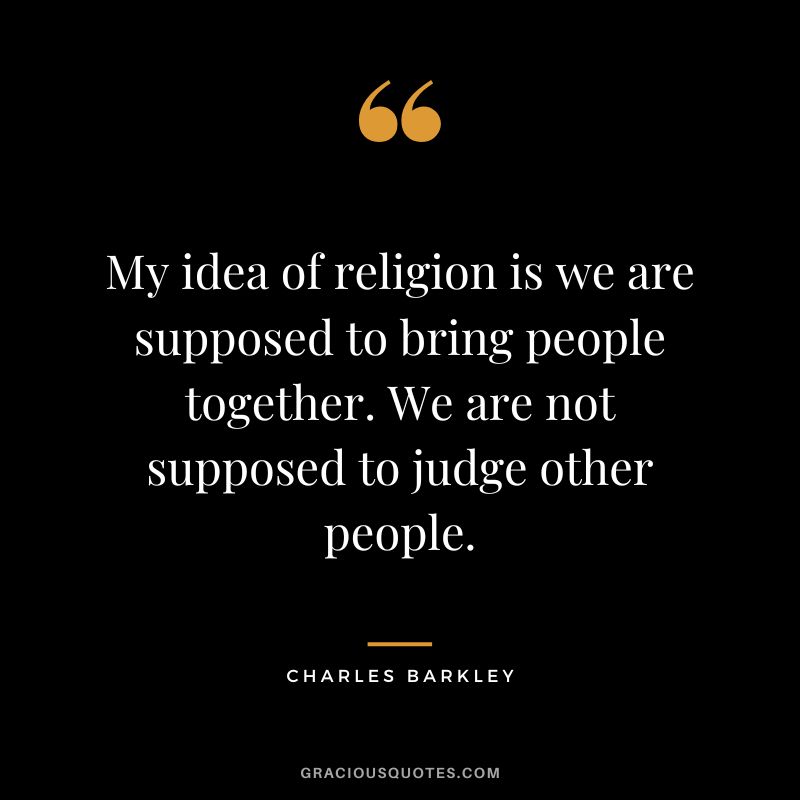 My idea of religion is we are supposed to bring people together. We are not supposed to judge other people.