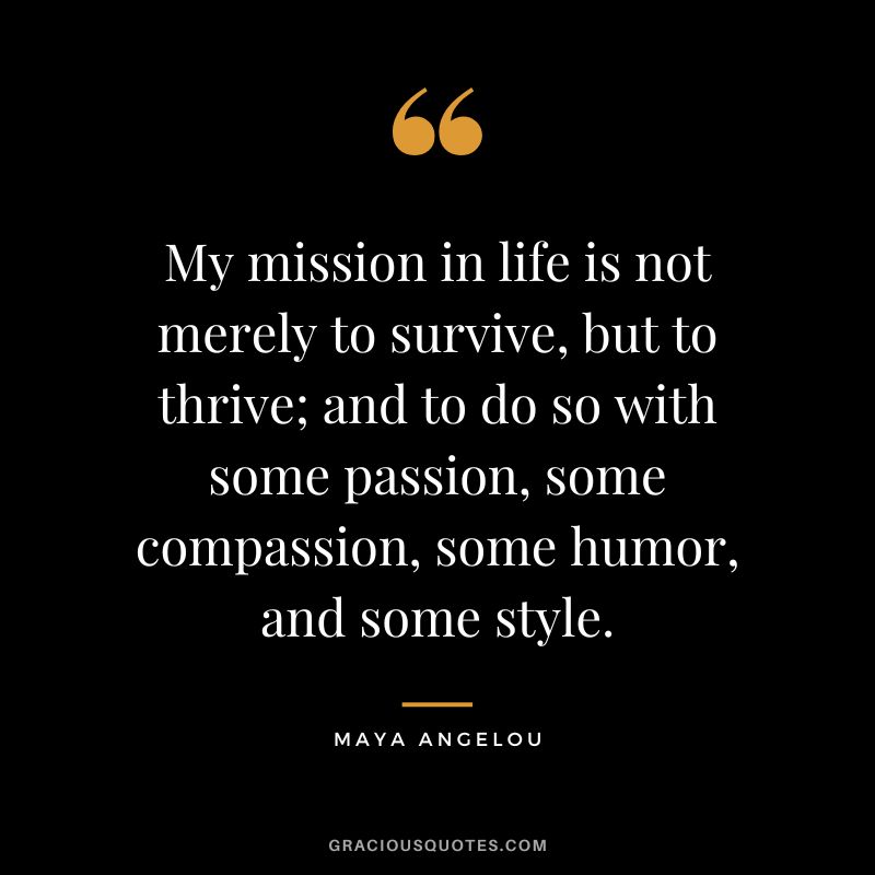 My mission in life is not merely to survive, but to thrive; and to do so with some passion, some compassion, some humor, and some style. - Maya Angelou