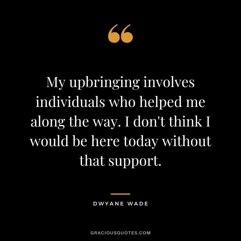 My upbringing involves individuals who helped me along the way. I don't think I would be here today without that support.