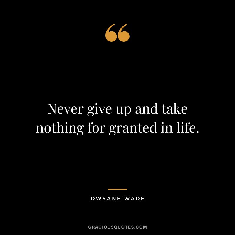 Never give up and take nothing for granted in life.
