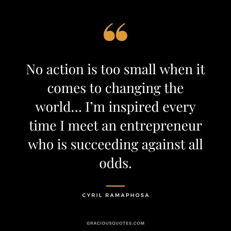 No action is too small when it comes to changing the world… I’m inspired every time I meet an entrepreneur who is succeeding against all odds. - Cyril Ramaphosa