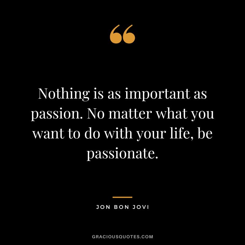 Nothing is as important as passion. No matter what you want to do with your life, be passionate. - Jon Bon Jovi
