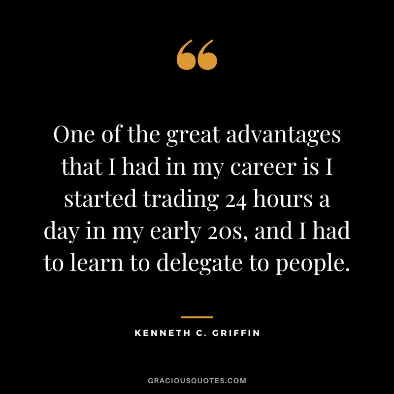 One of the great advantages that I had in my career is I started trading 24 hours a day in my early 20s, and I had to learn to delegate to people.