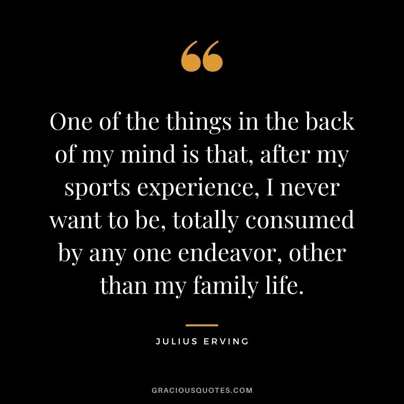 One of the things in the back of my mind is that, after my sports experience, I never want to be, totally consumed by any one endeavor, other than my family life.