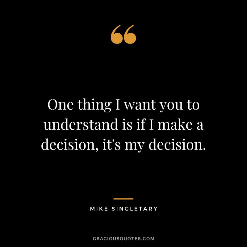 One thing I want you to understand is if I make a decision, it's my decision.