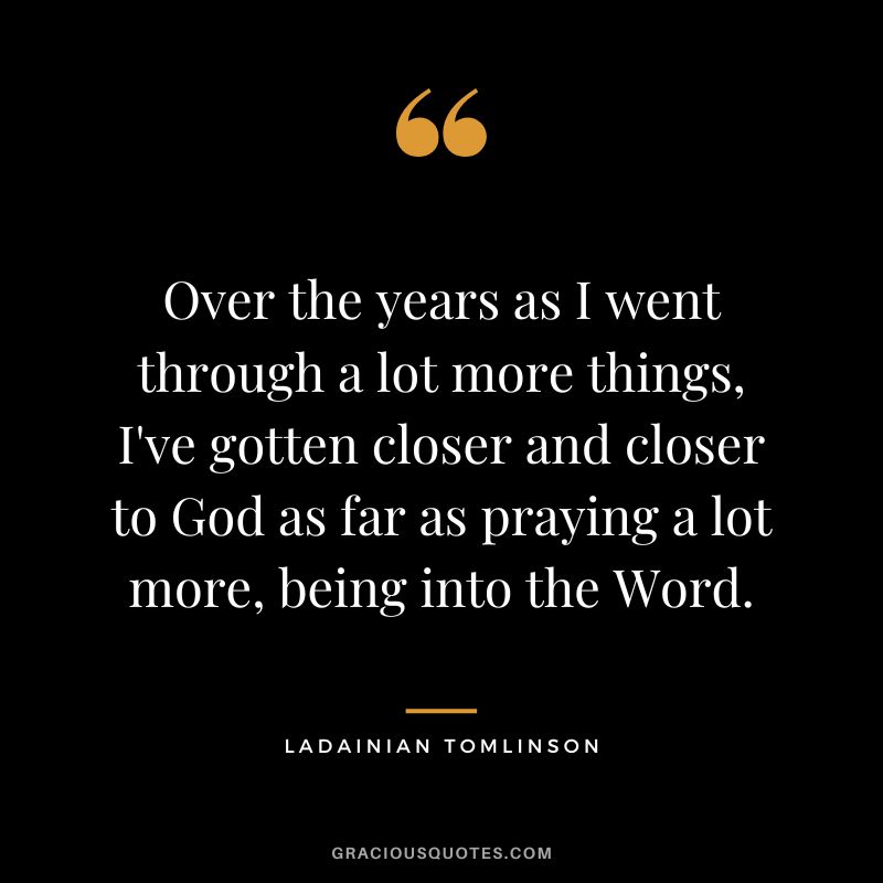Over the years as I went through a lot more things, I've gotten closer and closer to God as far as praying a lot more, being into the Word.