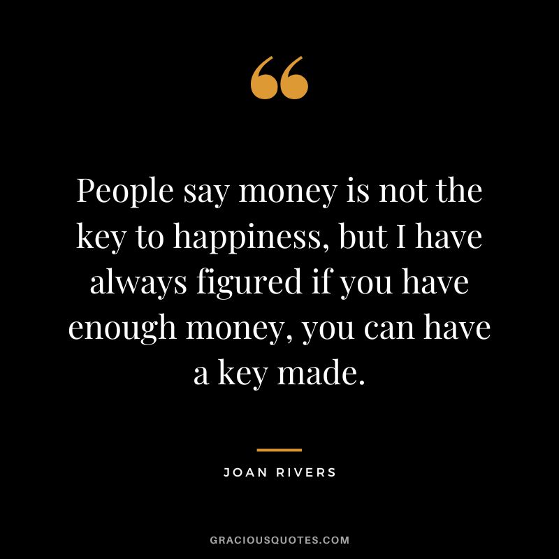People say money is not the key to happiness, but I have always figured if you have enough money, you can have a key made. - Joan Rivers
