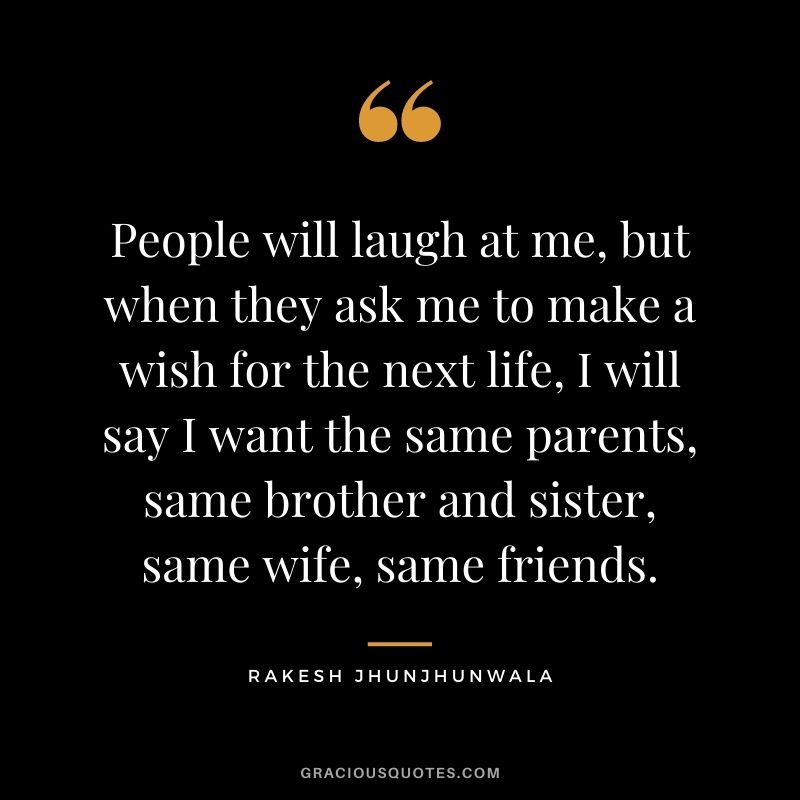 People will laugh at me, but when they ask me to make a wish for the next life, I will say I want the same parents, same brother and sister, same wife, same friends.