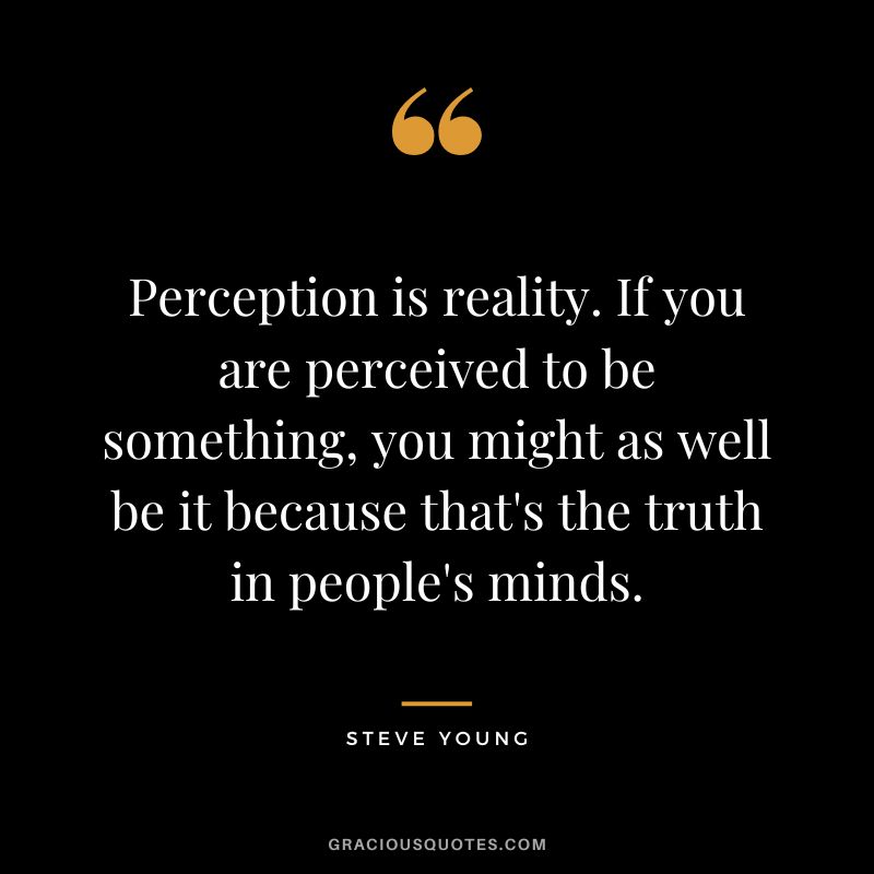 Perception is reality. If you are perceived to be something, you might as well be it because that's the truth in people's minds.