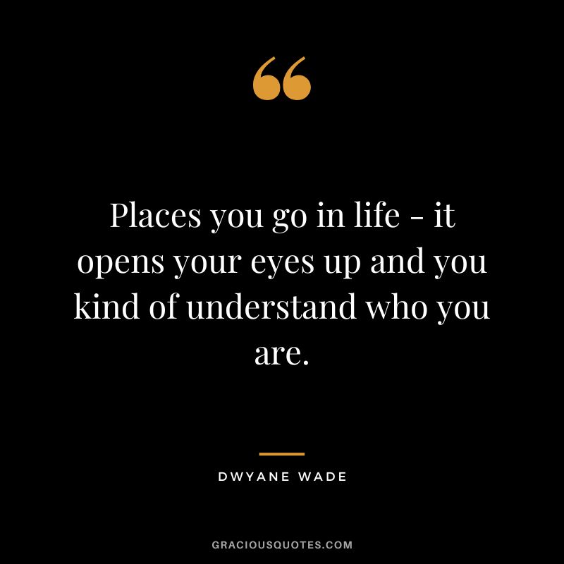 Places you go in life - it opens your eyes up and you kind of understand who you are.