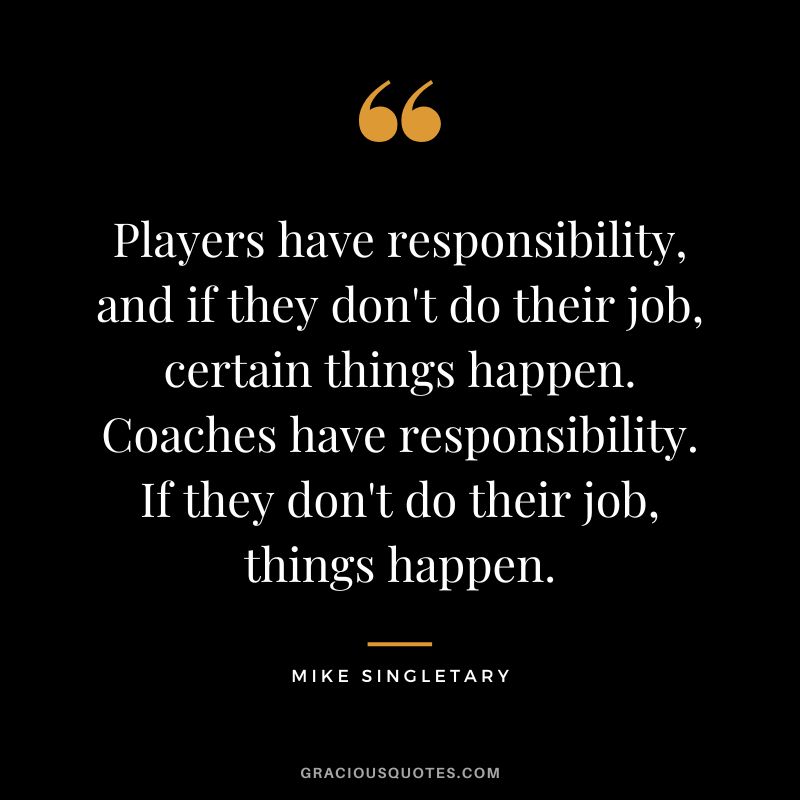 Players have responsibility, and if they don't do their job, certain things happen. Coaches have responsibility. If they don't do their job, things happen.