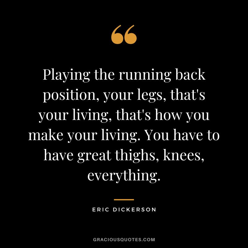 Playing the running back position, your legs, that's your living, that's how you make your living. You have to have great thighs, knees, everything.