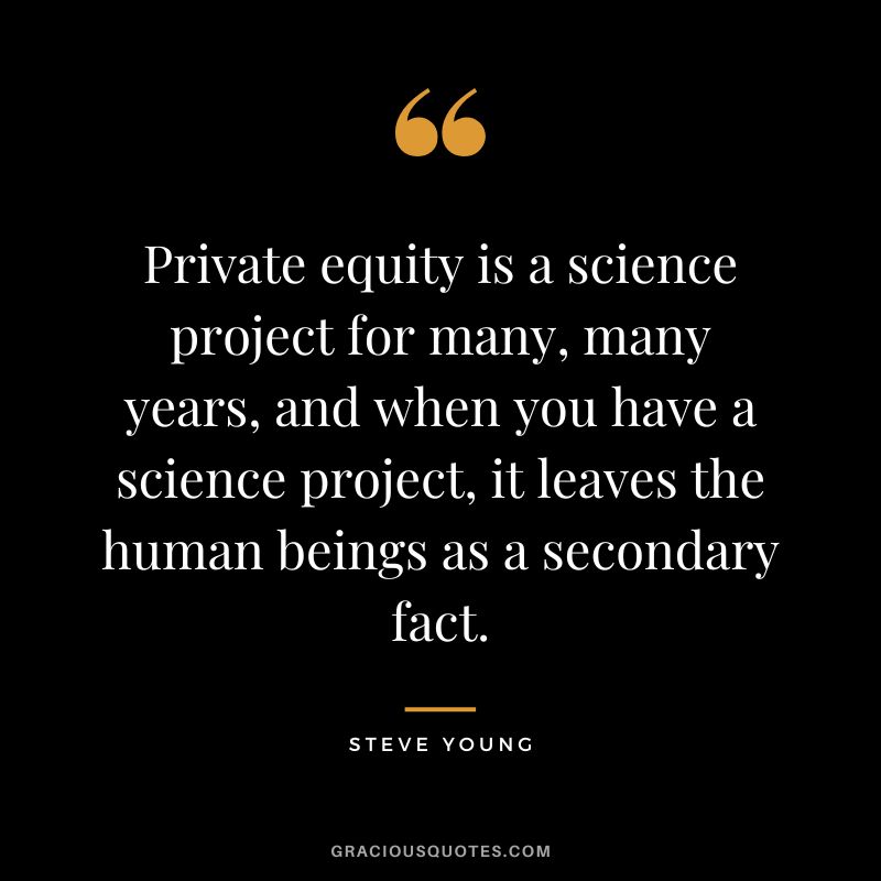 Private equity is a science project for many, many years, and when you have a science project, it leaves the human beings as a secondary fact.