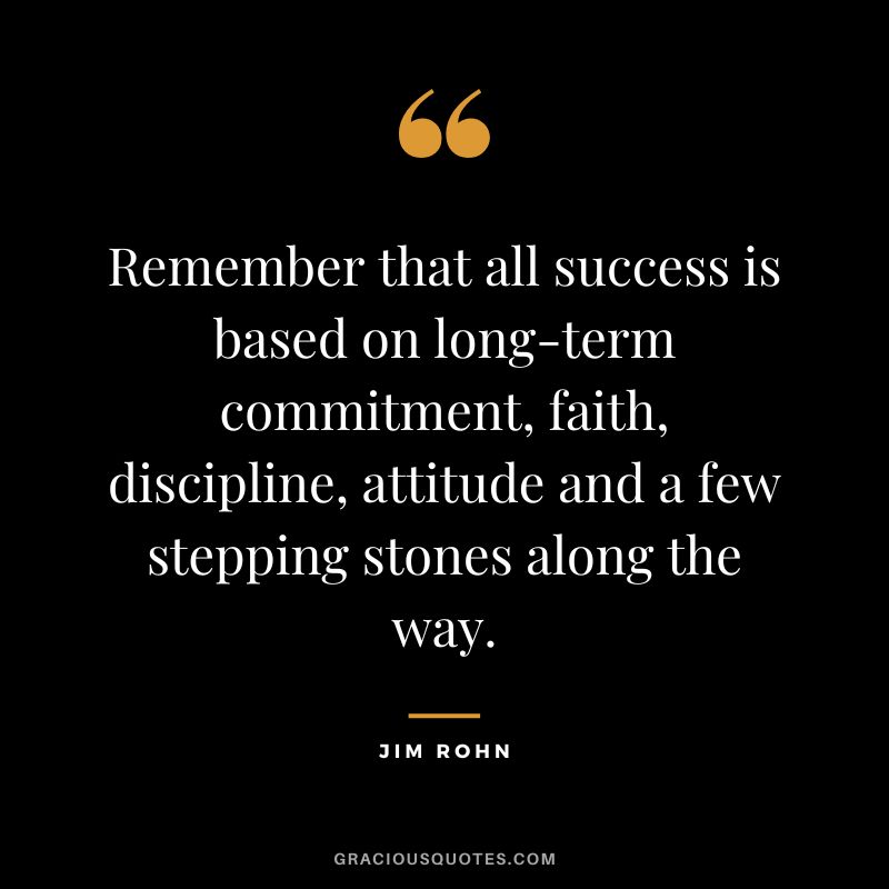 Remember that all success is based on long-term commitment, faith, discipline, attitude and a few stepping stones along the way. - Jim Rohn
