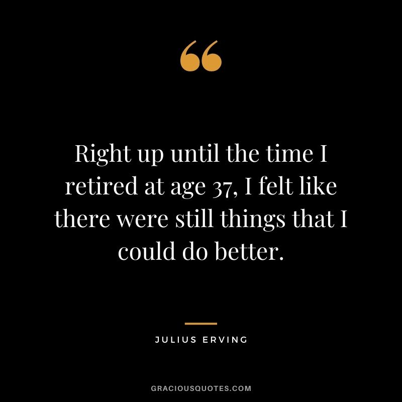 Right up until the time I retired at age 37, I felt like there were still things that I could do better.