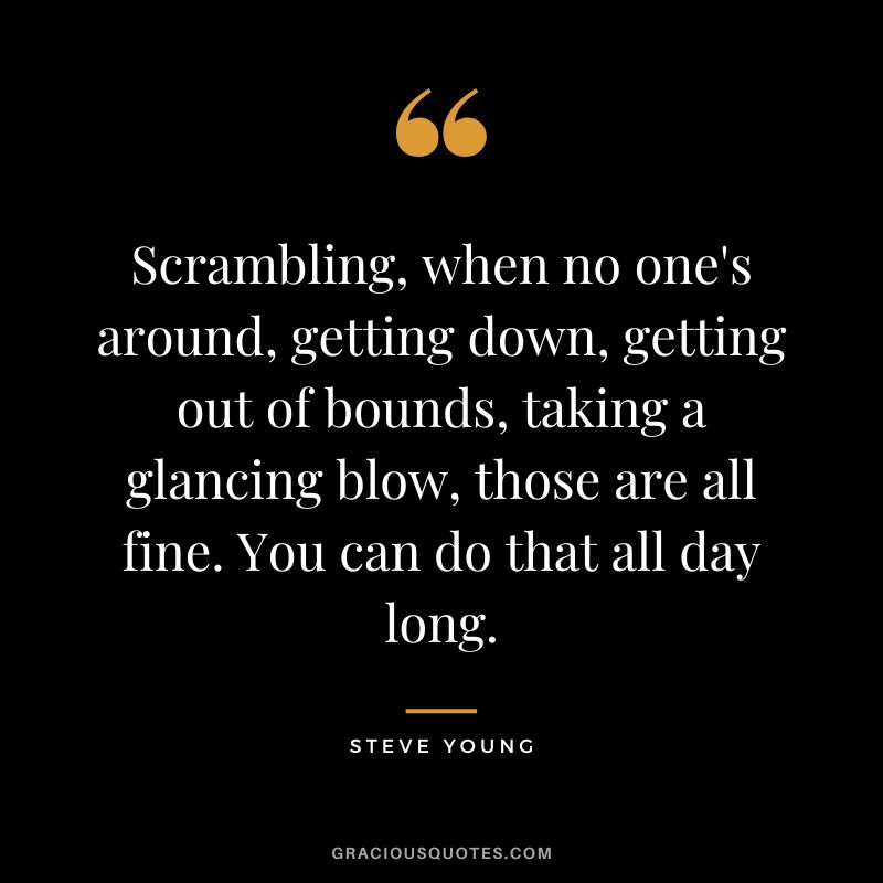 Scrambling, when no one's around, getting down, getting out of bounds, taking a glancing blow, those are all fine. You can do that all day long.
