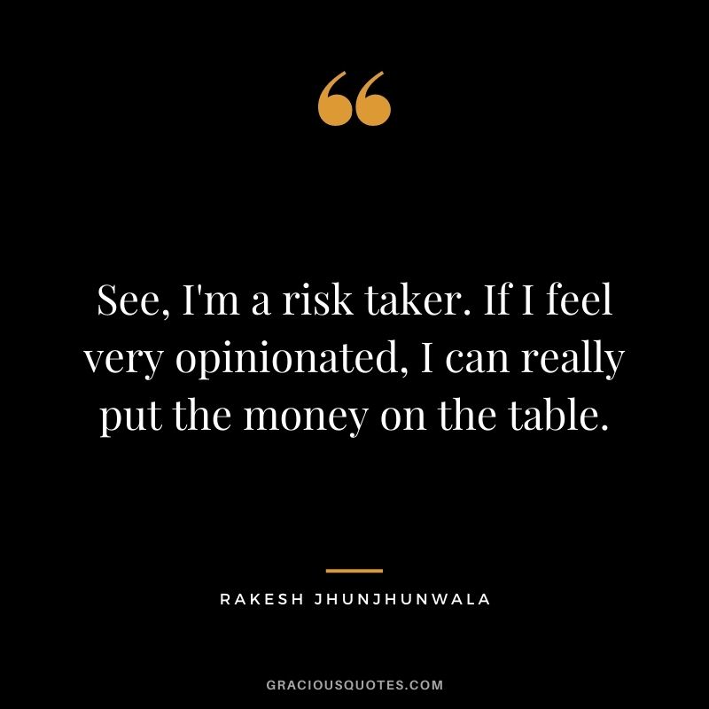 See, I'm a risk taker. If I feel very opinionated, I can really put the money on the table.