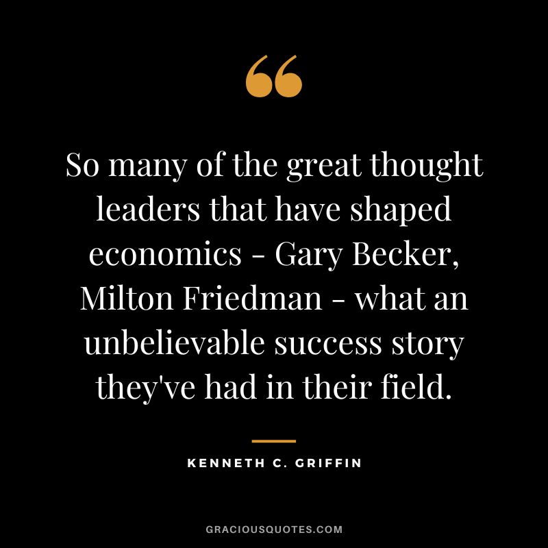 So many of the great thought leaders that have shaped economics - Gary Becker, Milton Friedman - what an unbelievable success story they've had in their field.