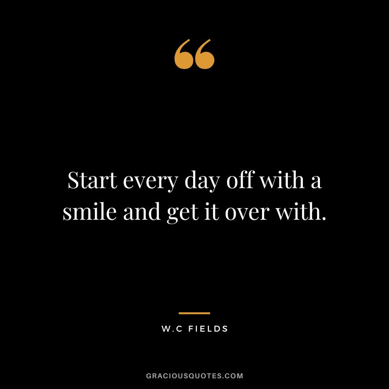 Start every day off with a smile and get it over with. - W.C Fields