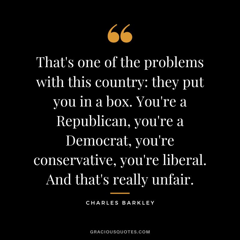 That's one of the problems with this country: they put you in a box. You're a Republican, you're a Democrat, you're conservative, you're liberal. And that's really unfair.