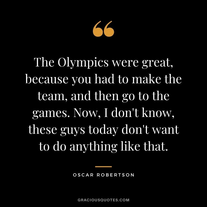 The Olympics were great, because you had to make the team, and then go to the games. Now, I don't know, these guys today don't want to do anything like that.