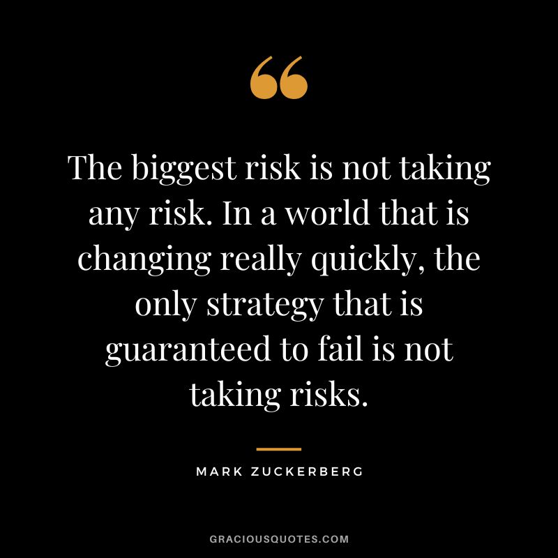 The biggest risk is not taking any risk. In a world that is changing really quickly, the only strategy that is guaranteed to fail is not taking risks. - Mark Zuckerberg