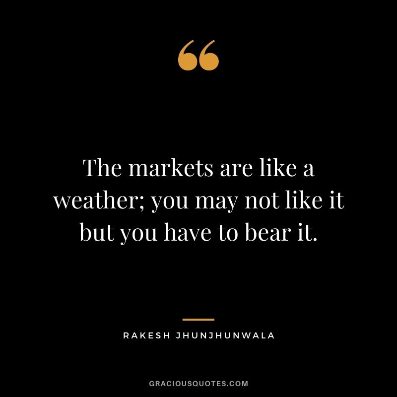 The markets are like a weather; you may not like it but you have to bear it.