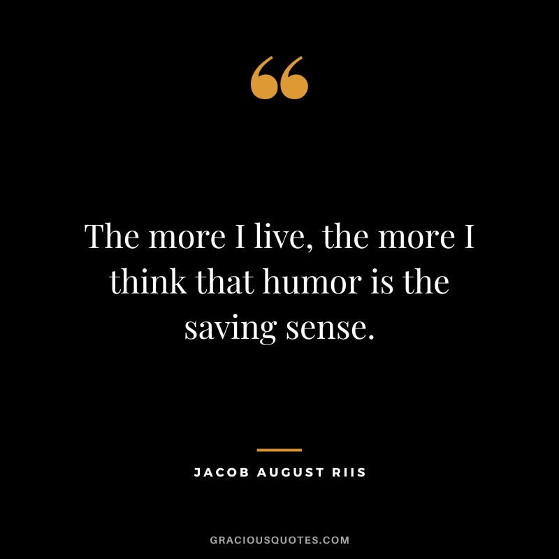 The more I live, the more I think that humor is the saving sense. - Jacob August Riis