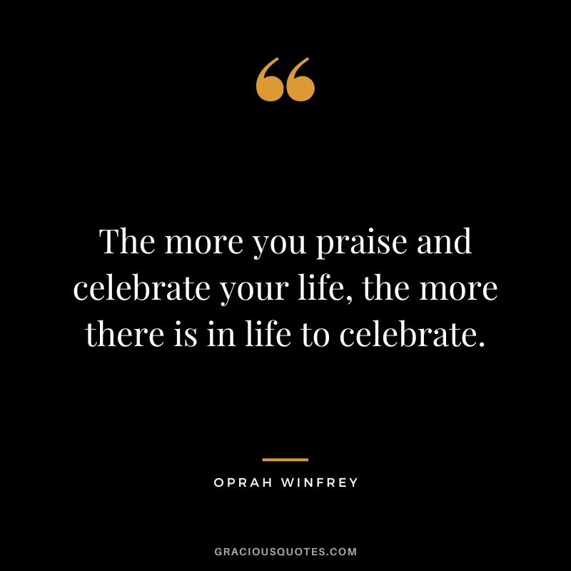 The more you praise and celebrate your life, the more there is in life to celebrate. – Oprah Winfrey