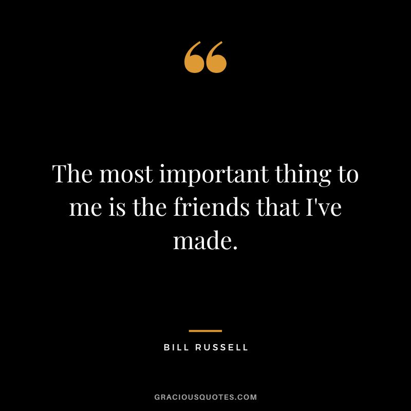 The most important thing to me is the friends that I've made.