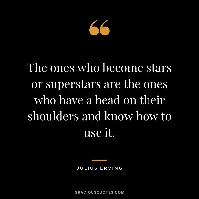 The ones who become stars or superstars are the ones who have a head on their shoulders and know how to use it.