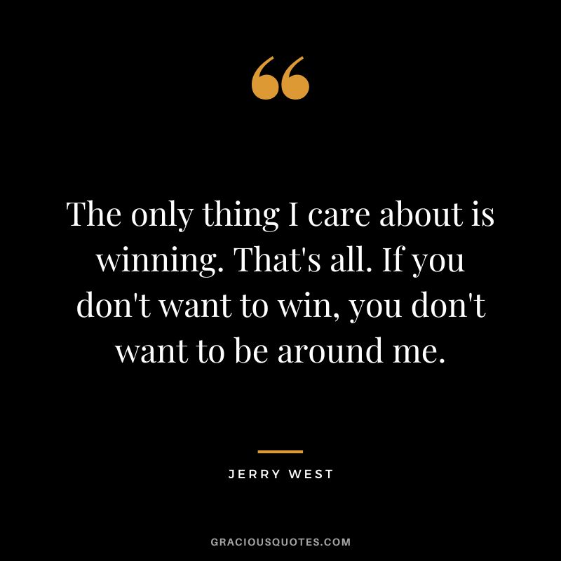 The only thing I care about is winning. That's all. If you don't want to win, you don't want to be around me.