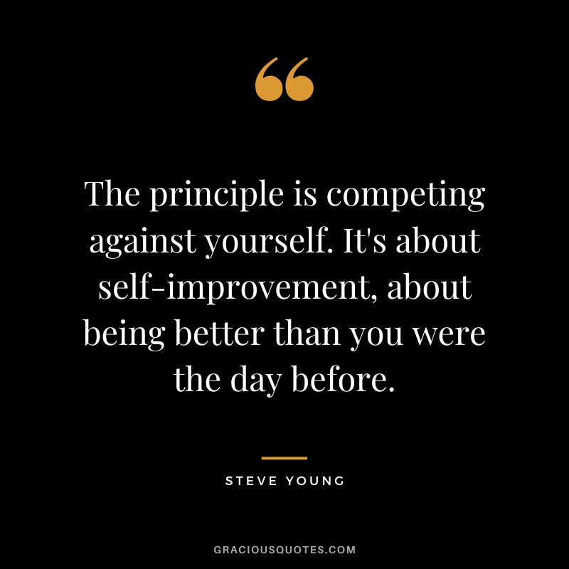 The principle is competing against yourself. It's about self-improvement, about being better than you were the day before.