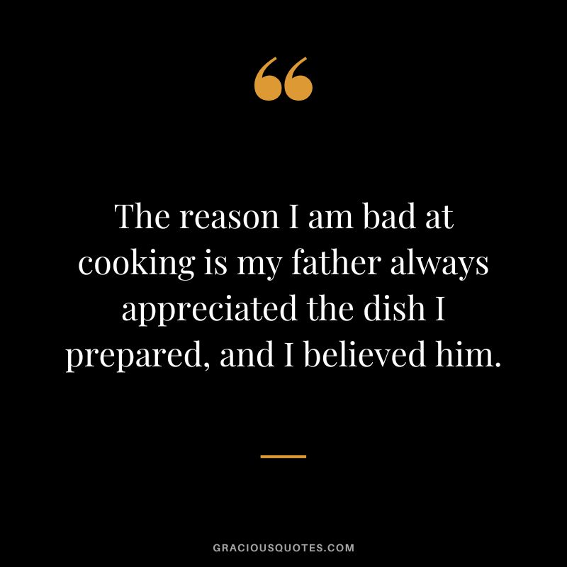 The reason I am bad at cooking is my father always appreciated the dish I prepared, and I believed him.