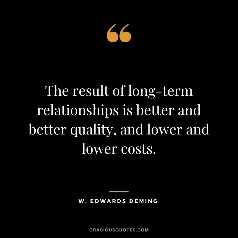 The result of long-term relationships is better and better quality, and lower and lower costs.
