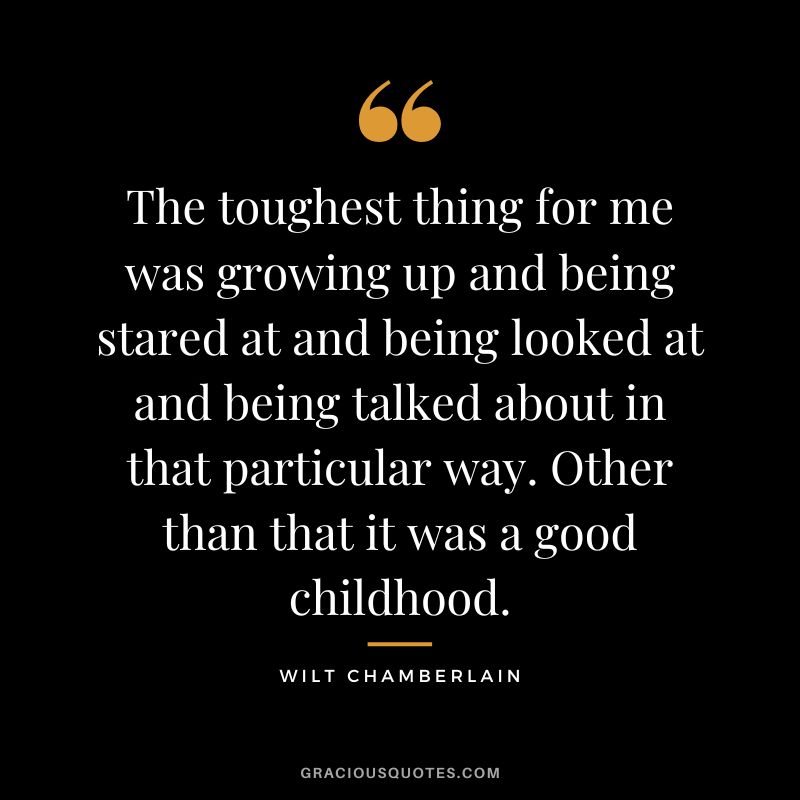 The toughest thing for me was growing up and being stared at and being looked at and being talked about in that particular way. Other than that it was a good childhood.