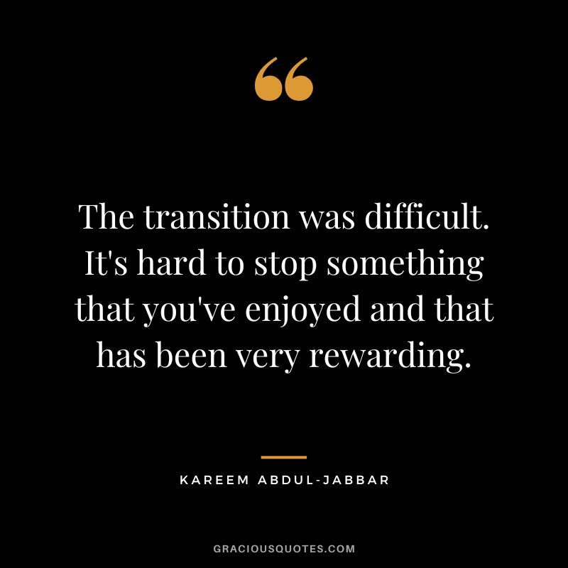 The transition was difficult. It's hard to stop something that you've enjoyed and that has been very rewarding.
