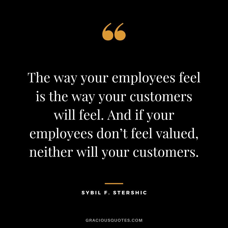 The way your employees feel is the way your customers will feel. And if your employees don’t feel valued, neither will your customers. - Sybil F. Stershic