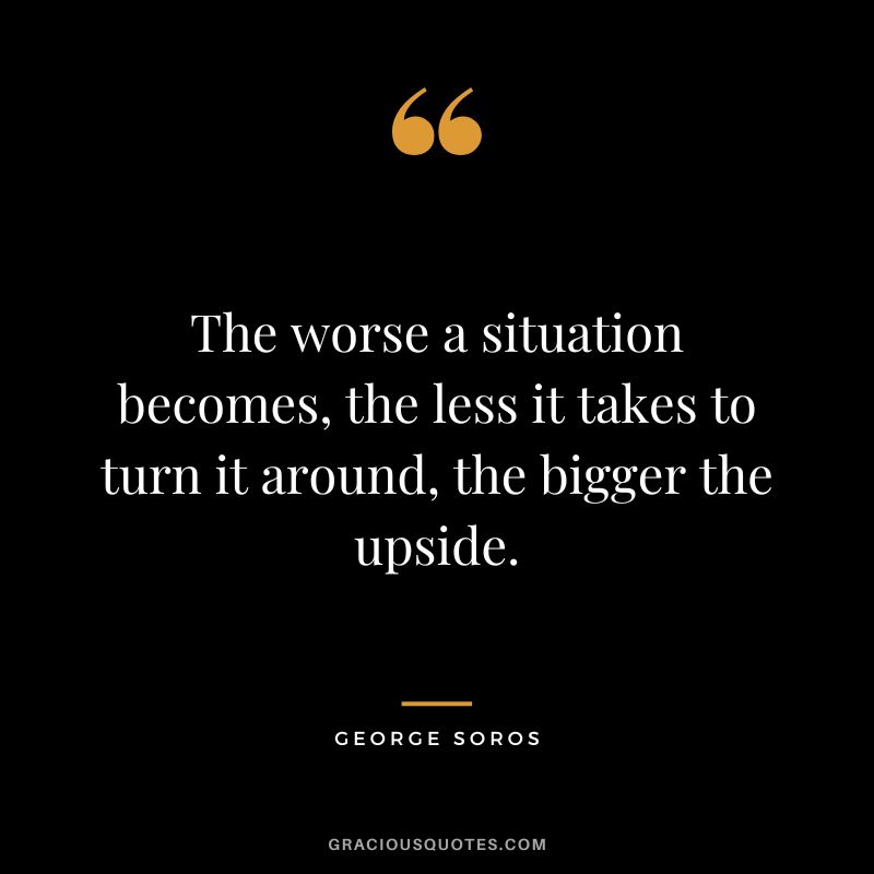 The worse a situation becomes, the less it takes to turn it around, the bigger the upside. - George Soros