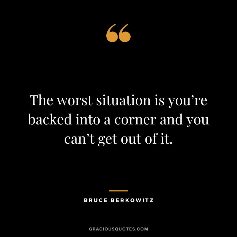 The worst situation is you’re backed into a corner and you can’t get out of it.